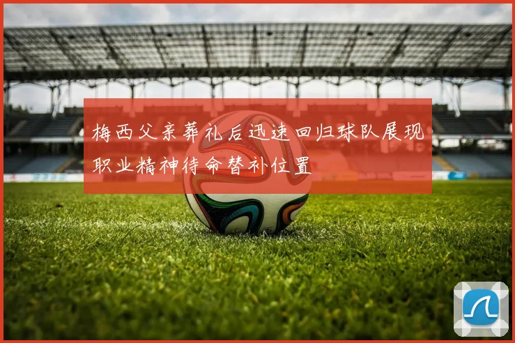 梅西父亲葬礼后迅速回归球队展现职业精神待命替补位置
