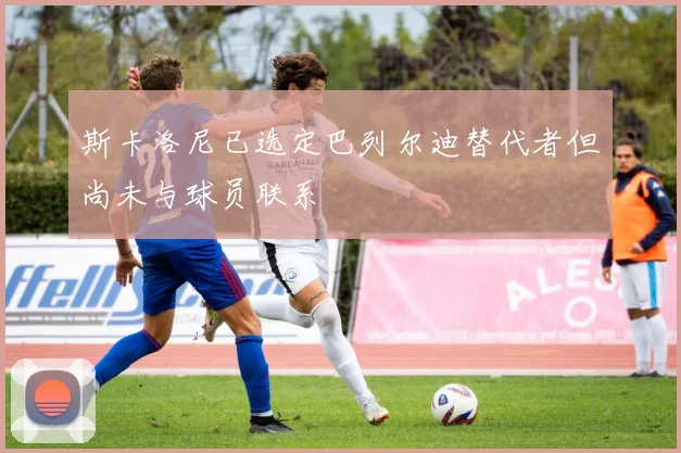 斯卡洛尼已选定巴列尔迪替代者但尚未与球员联系