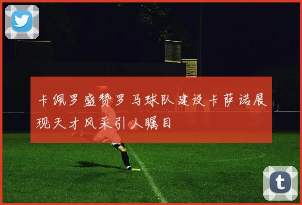 卡佩罗盛赞罗马球队建设卡萨诺展现天才风采引人瞩目
