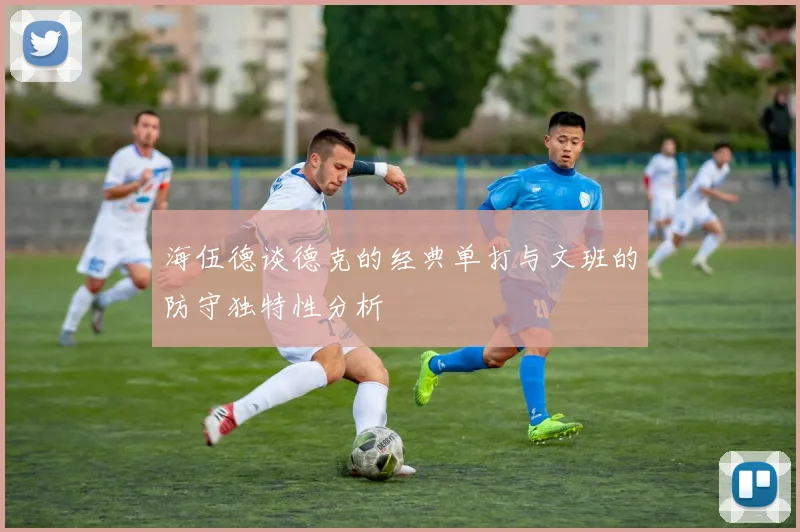 海伍德谈德克的经典单打与文班的防守独特性分析
