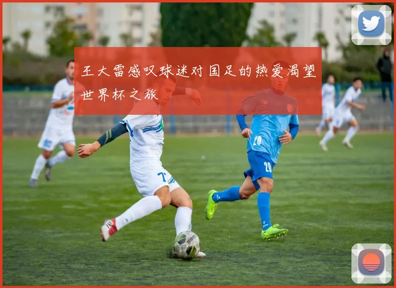 王大雷感叹球迷对国足的热爱渴望世界杯之旅