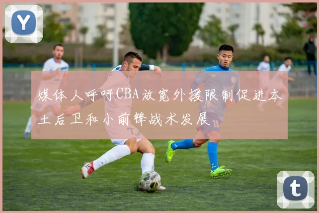 媒体人呼吁CBA放宽外援限制促进本土后卫和小前锋战术发展