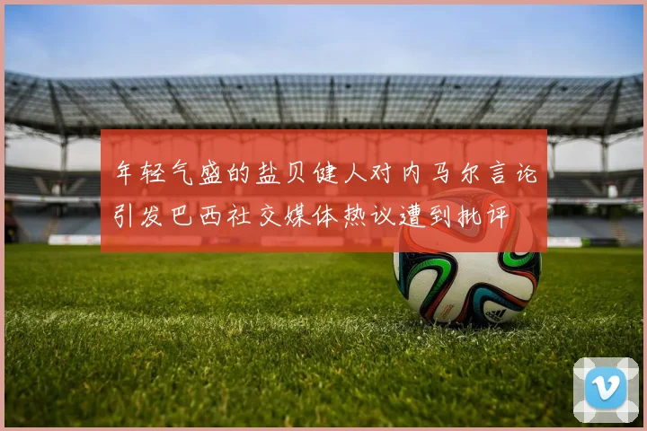 年轻气盛的盐贝健人对内马尔言论引发巴西社交媒体热议遭到批评