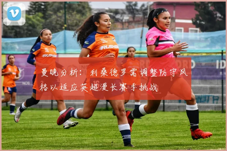 曼晚分析：利桑德罗需调整防守风格以适应英超漫长赛季挑战