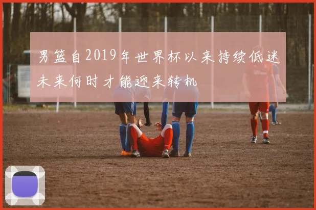 男篮自2019年世界杯以来持续低迷未来何时才能迎来转机